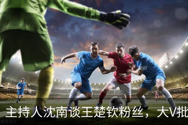 主持人沈南谈王楚钦粉丝，大V批饭圈无知：王皓两杠两星中校军衔