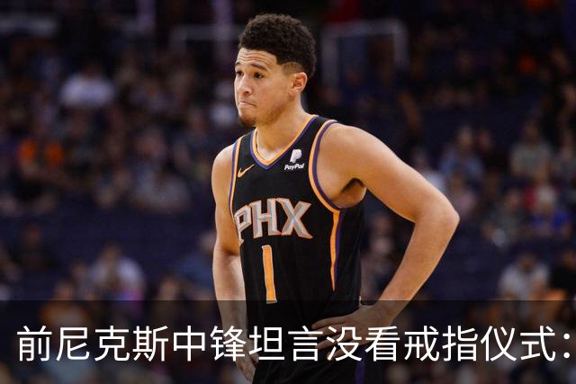 前尼克斯中锋坦言没看戒指仪式：我脑子里还卡着那场22分被翻盘