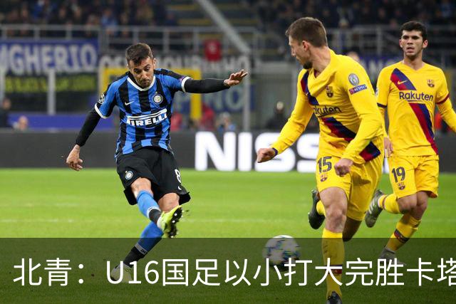 北青：U16国足以小打大完胜卡塔尔，目标完成高水平实战演练