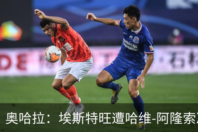 奥哈拉：埃斯特旺遭哈维-阿隆索冷落，或成后者软肋