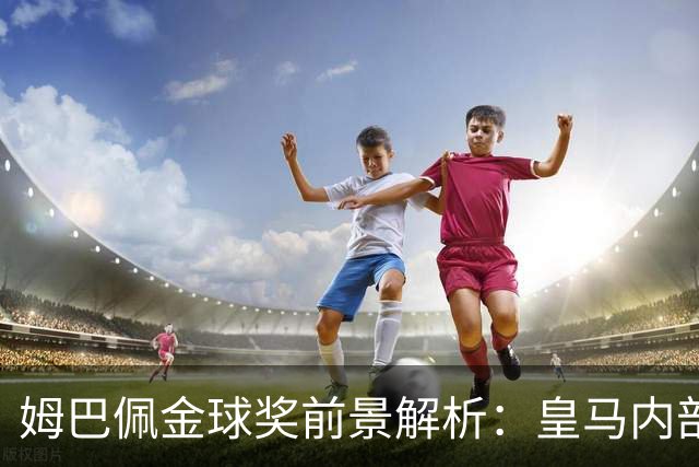 姆巴佩金球奖前景解析：皇马内部乐观与外部质疑