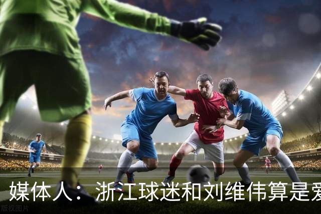 媒体人：浙江球迷和刘维伟算是爱之深恨之切 这些年一直恩怨不断