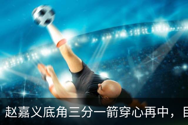 赵嘉义底角三分一箭穿心再中，目前3投全中砍下8分2篮板