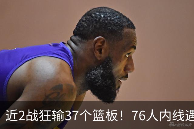 近2战狂输37个篮板！76人内线遇危机，詹姆斯打中锋不是长久之计