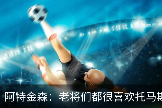阿特金森：老将们都很喜欢托马斯 他不仅能打球而且听话&爱提问