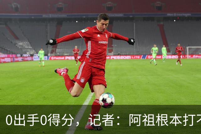 0出手0得分，记者：阿祖根本打不了这个级别的比赛